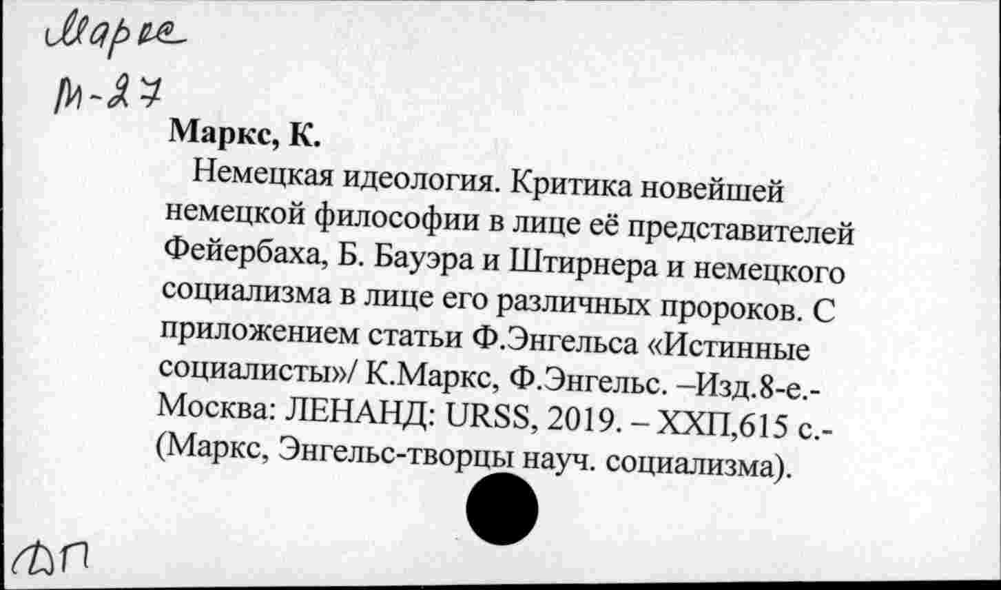 ﻿Маркс, К.
Немецкая идеология. Критика новейшей немецкой философии в лице её представителей Фейербаха, Б. Бауэра и Штирнера и немецкого социализма в лице его различных пророков. С приложением статьи Ф.Энгельса «Истинные социалисты»/ К.Маркс, Ф.Энгельс. -Изд.8-е.-Москва: ЛЕНАНД: URSS, 2019. - ХХП,615 с,-(Маркс, Энгельс-творцы науч, социализма).